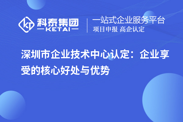 深圳市企業(yè)技術中心認定：企業(yè)享受的核心好處與優(yōu)勢