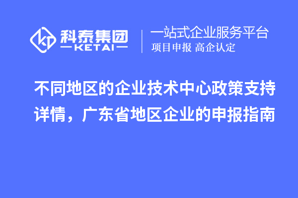 不同地區(qū)的企業(yè)技術(shù)中心政策支持詳情，廣東省地區(qū)企業(yè)的申報(bào)指南