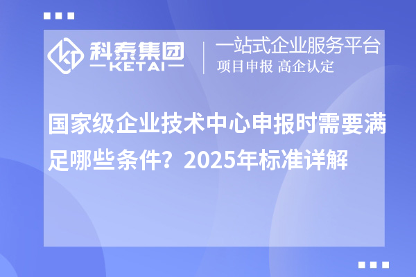 國家級企業(yè)技術(shù)中心申報時需要滿足哪些條件?2025年標(biāo)準(zhǔn)詳解