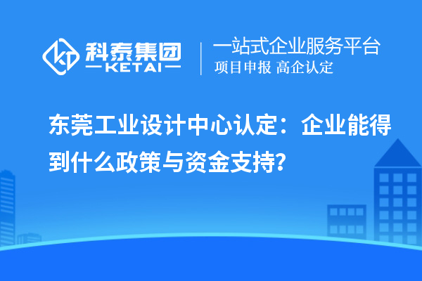 東莞工業(yè)設(shè)計(jì)中心認(rèn)定：企業(yè)能得到什么政策與資金支持？