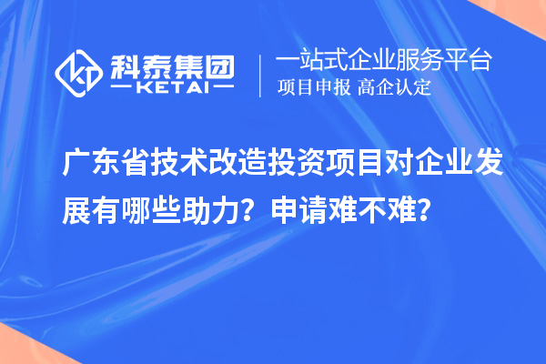 廣東省技術改造投資項目對企業(yè)發(fā)展有哪些助力？申請難不難？