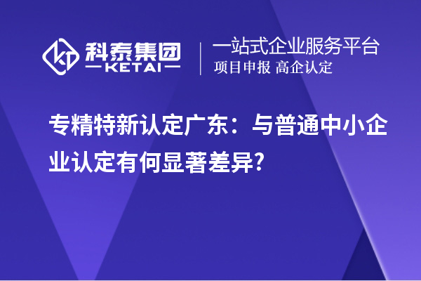 專精特新認定廣東:與普通中小企業(yè)認定有何顯著差異?