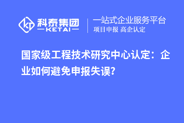 國家級(jí)工程技術(shù)研究中心認(rèn)定：企業(yè)如何避免申報(bào)失誤？