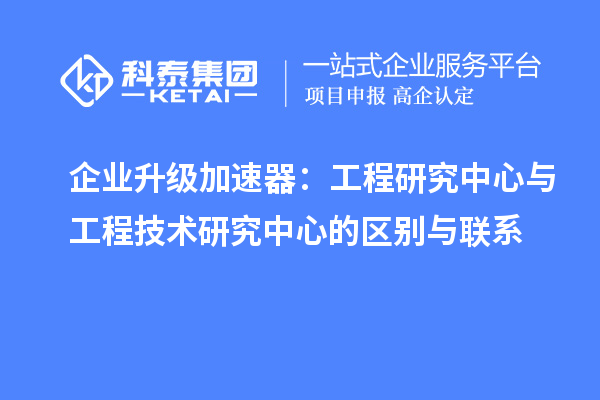 企業(yè)升級(jí)加速器:工程研究中心與工程技術(shù)研究中心的區(qū)別與聯(lián)系