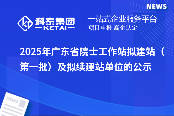 2025年廣東省院士工作站擬建站(第一批)及擬續(xù)建站單位的公示