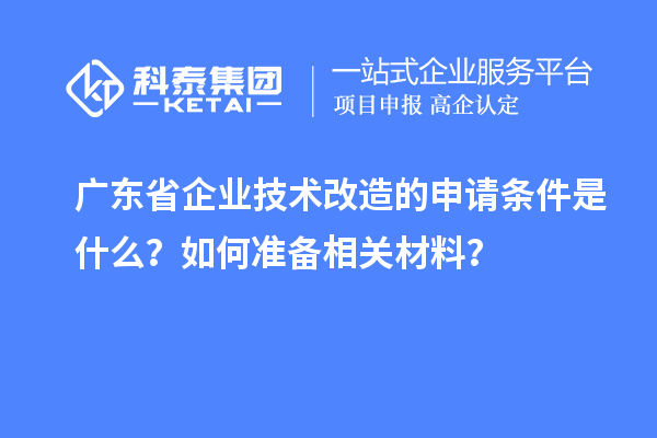 廣東省企業(yè)技術改造的申請條件是什么？如何準備相關材料？