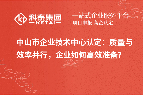 中山市企業(yè)技術(shù)中心認(rèn)定：質(zhì)量與效率并行，企業(yè)如何高效準(zhǔn)備？