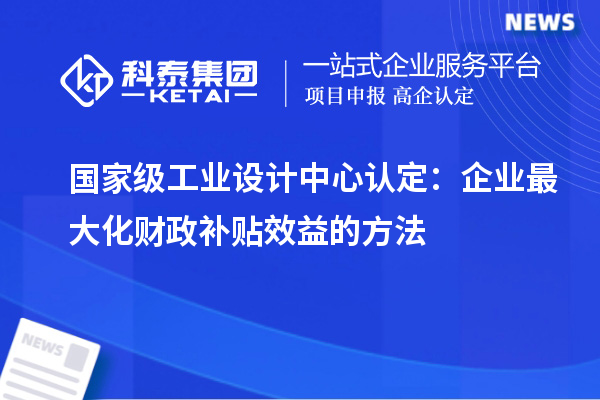 國家級工業(yè)設(shè)計中心認定：企業(yè)最大化財政補貼效益的方法