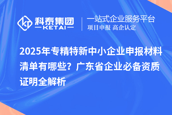 2025年專精特新中小企業(yè)申報材料清單有哪些？廣東省企業(yè)必備資質(zhì)證明全解析