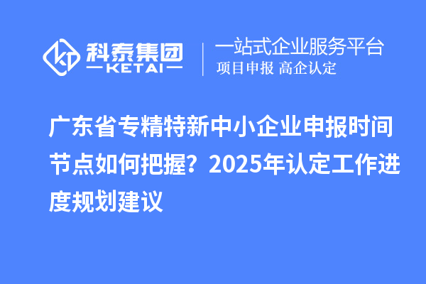 廣東省專精特新中小企業(yè)申報時間節(jié)點如何把握？2025年認定工作進度規(guī)劃建議