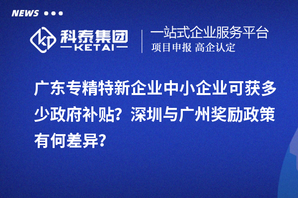 廣東專精特新企業(yè)中小企業(yè)可獲多少政府補(bǔ)貼？深圳與廣州獎(jiǎng)勵(lì)政策有何差異？