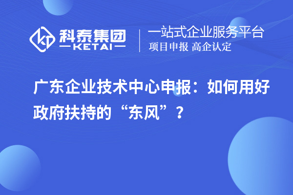 廣東企業(yè)技術(shù)中心申報：如何用好政府扶持的“東風(fēng)”？