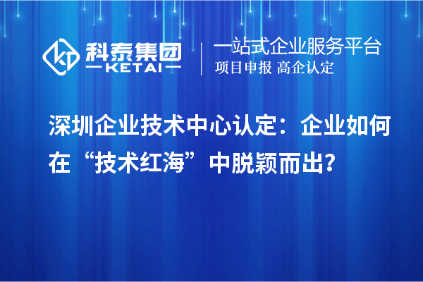 深圳企業(yè)技術(shù)中心認(rèn)定：企業(yè)如何在“技術(shù)紅?！敝忻摲f而出？