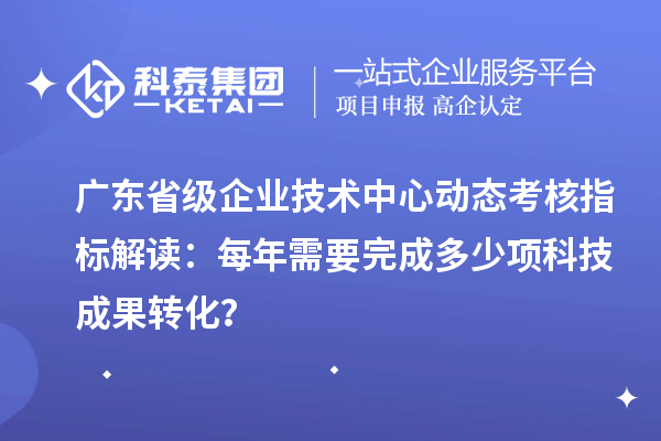 廣東省級企業(yè)技術(shù)中心動態(tài)考核指標(biāo)解讀：每年需要完成多少項科技成果轉(zhuǎn)化？