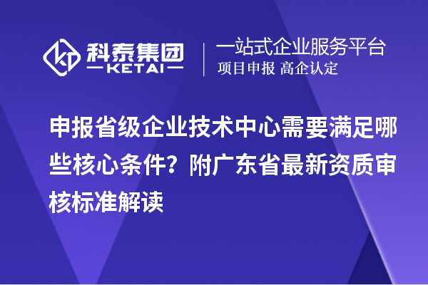 申報省級企業(yè)技術(shù)中心需要滿足哪些核心條件？附廣東省最新資質(zhì)審核標準解讀