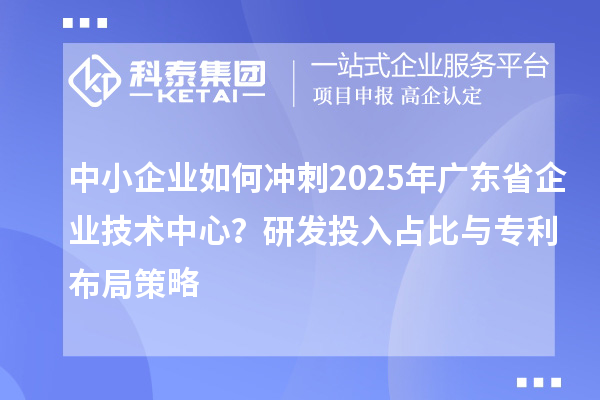 中小企業(yè)如何沖刺2025年廣東省企業(yè)技術(shù)中心?研發(fā)投入占比與專利布局策略
