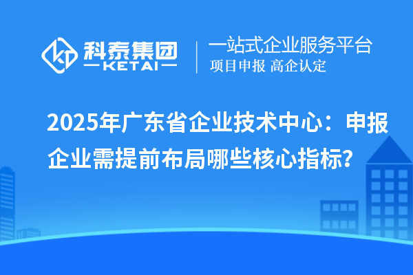 2025年廣東省企業(yè)技術(shù)中心:申報(bào)企業(yè)需提前布局哪些核心指標(biāo)?