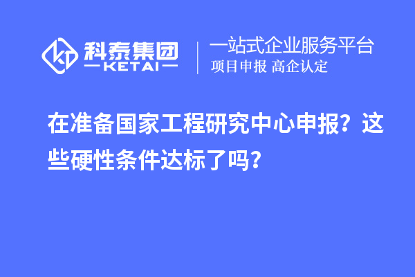 在準(zhǔn)備國(guó)家工程研究中心申報(bào)？這些硬性條件達(dá)標(biāo)了嗎？