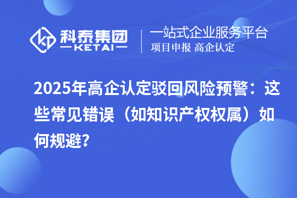 2025 年高企認(rèn)定駁回風(fēng)險(xiǎn)預(yù)警：這些常見錯(cuò)誤（如知識(shí)產(chǎn)權(quán)權(quán)屬）如何規(guī)避？