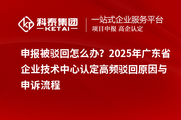 申報被駁回怎么辦？2025年廣東省企業(yè)技術(shù)中心認定高頻駁回原因與申訴流程