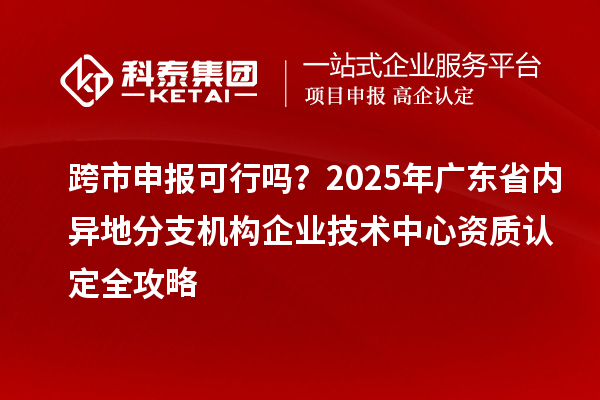 跨市申報可行嗎?2025年廣東省內(nèi)異地分支機構(gòu)企業(yè)技術(shù)中心資質(zhì)認定全攻略