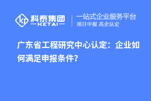 廣東省工程研究中心認定：企業(yè)如何滿足申報條件？