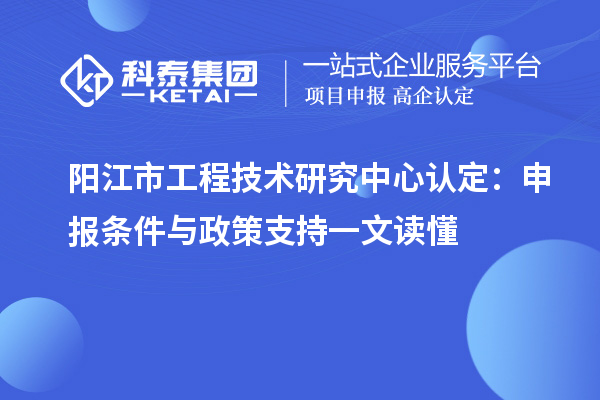 陽(yáng)江市工程技術(shù)研究中心認(rèn)定：申報(bào)條件與政策支持一文讀懂