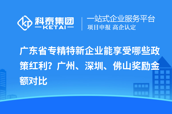 廣東省專精特新企業(yè)能享受哪些政策紅利？廣州、深圳、佛山獎(jiǎng)勵(lì)金額對(duì)比
