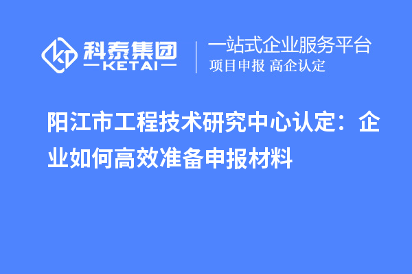 陽江市工程技術(shù)研究中心認定:企業(yè)如何高效準備申報材料