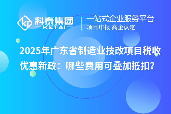 2025年廣東省制造業(yè)技改項目稅收優(yōu)惠新政：哪些費用可疊加抵扣？