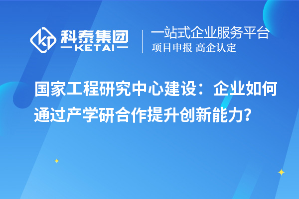 國家工程研究中心建設(shè)：企業(yè)如何通過產(chǎn)學研合作提升創(chuàng)新能力？