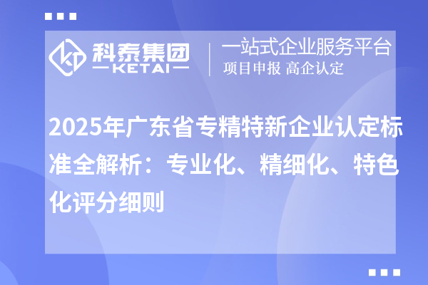 2025年廣東省專精特新企業(yè)認定標準全解析：專業(yè)化、精細化、特色化評分細則