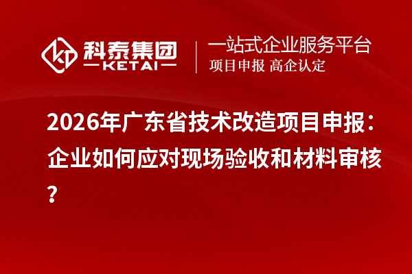 2026年廣東省技術改造項目申報：企業(yè)如何應對現(xiàn)場驗收和材料審核？