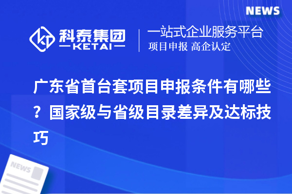 廣東省首臺(tái)套項(xiàng)目申報(bào)條件有哪些？國(guó)家級(jí)與省級(jí)目錄差異及達(dá)標(biāo)技巧