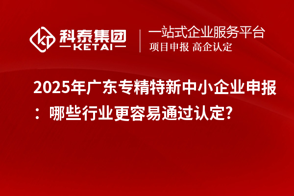 2025年廣東專精特新中小企業(yè)申報：哪些行業(yè)更容易通過認(rèn)定?
