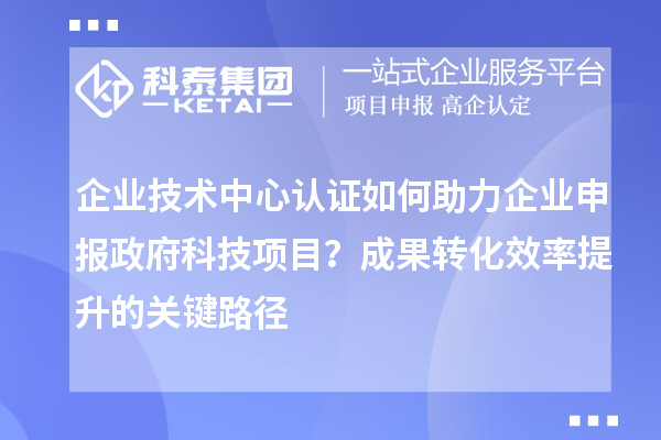 企業(yè)技術(shù)中心認(rèn)證如何助力企業(yè)申報(bào)政府科技項(xiàng)目？成果轉(zhuǎn)化效率提升的關(guān)鍵路徑