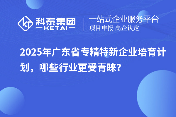 2025年廣東省專精特新企業(yè)培育計劃，哪些行業(yè)更受青睞？