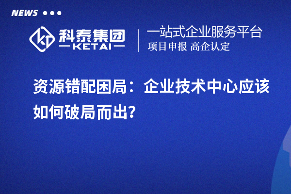資源錯(cuò)配困局:企業(yè)技術(shù)中心應(yīng)該如何破局而出?
