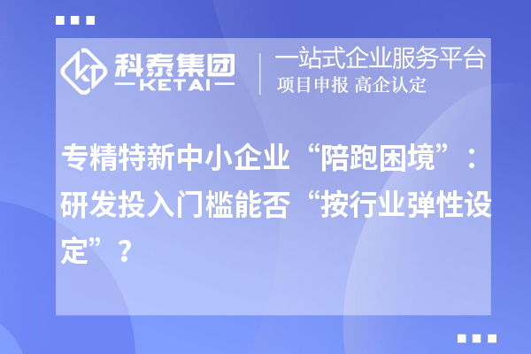 專精特新中小企業(yè)“陪跑困境”：研發(fā)投入門檻能否“按行業(yè)彈性設(shè)定”？