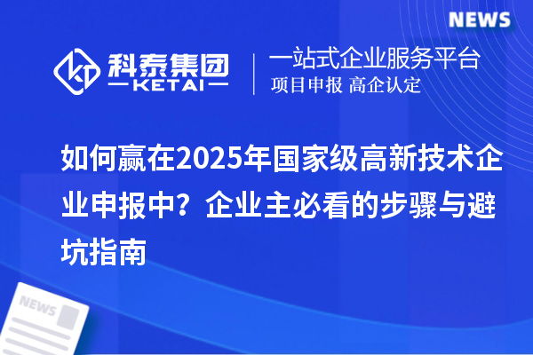 如何贏在2025年國家級高新技術(shù)企業(yè)申報中？企業(yè)主必看的步驟與避坑指南