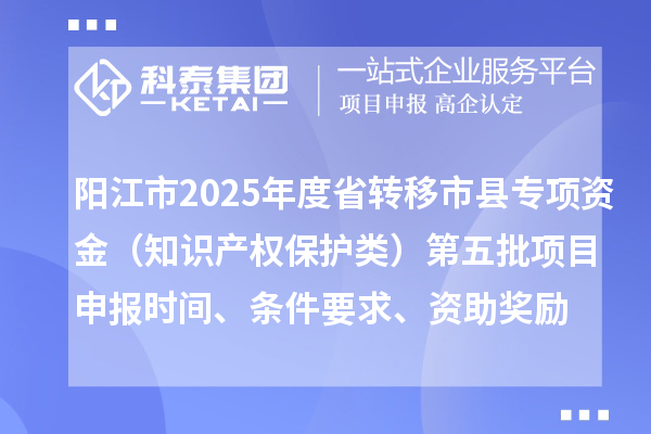 陽江市2025年度省轉(zhuǎn)移市縣專項資金（知識產(chǎn)權保護類）第五批項目申報時間、條件要求、資助獎勵