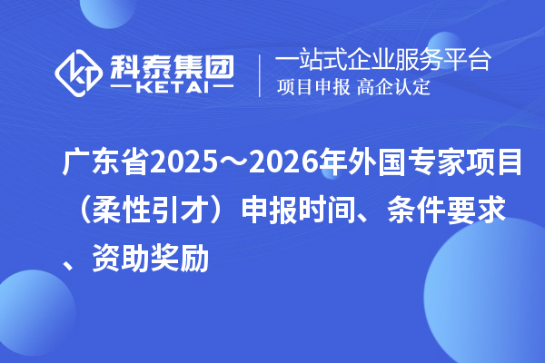 廣東省2025～2026年外國(guó)專家項(xiàng)目（柔性引才）申報(bào)時(shí)間、條件要求、資助獎(jiǎng)勵(lì)