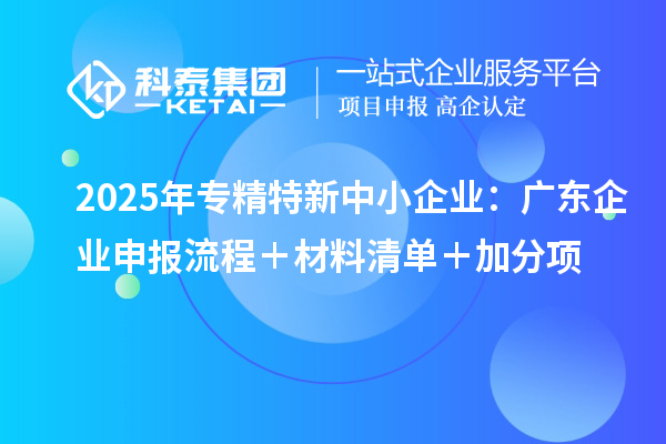 2025年專(zhuān)精特新中小企業(yè):廣東企業(yè)申報(bào)流程+材料清單+加分項(xiàng)
