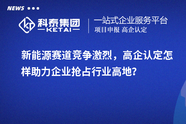新能源賽道競爭激烈，高企認(rèn)定怎樣助力企業(yè)搶占行業(yè)高地？