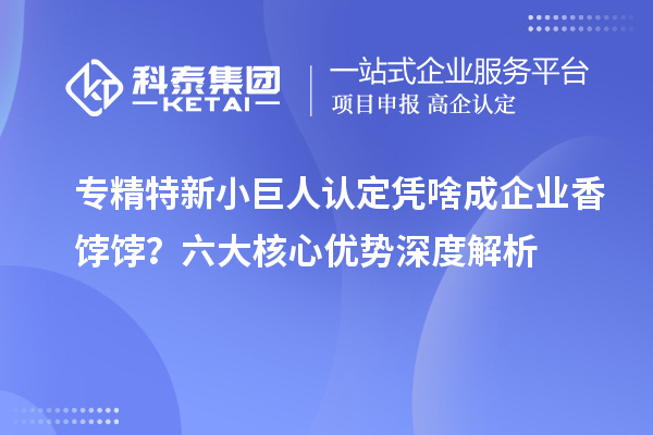 專(zhuān)精特新小巨人認(rèn)定憑啥成企業(yè)香餑餑？六大核心優(yōu)勢(shì)深度解析