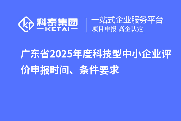 廣東省2025年度科技型中小企業(yè)評價申報時間、條件要求