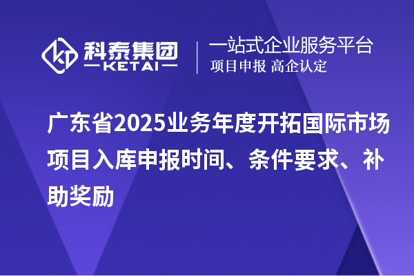 廣東省2025業(yè)務(wù)年度開拓國際市場項目入庫申報時間、條件要求、補助獎勵