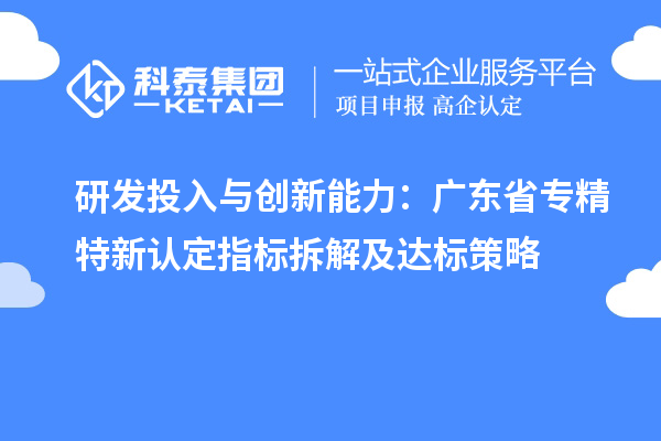 研發(fā)投入與創(chuàng)新能力:廣東省專精特新中小企業(yè)認定指標拆解及達標策略