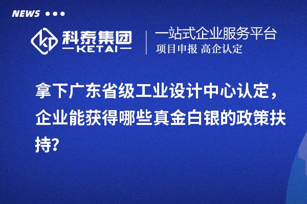 拿下廣東省級工業(yè)設(shè)計中心認定，企業(yè)能獲得哪些真金白銀的政策扶持？