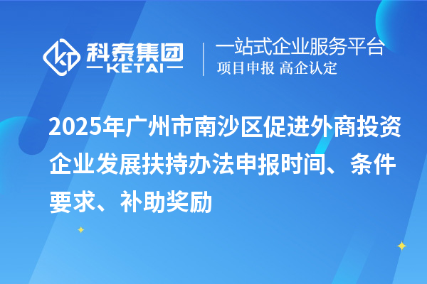 2025年廣州市南沙區(qū)促進(jìn)外商投資企業(yè)發(fā)展扶持辦法申報時間、條件要求、補(bǔ)助獎勵